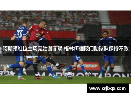 阿斯顿维拉主场完胜谢菲联 格林伍德破门助球队保持不败